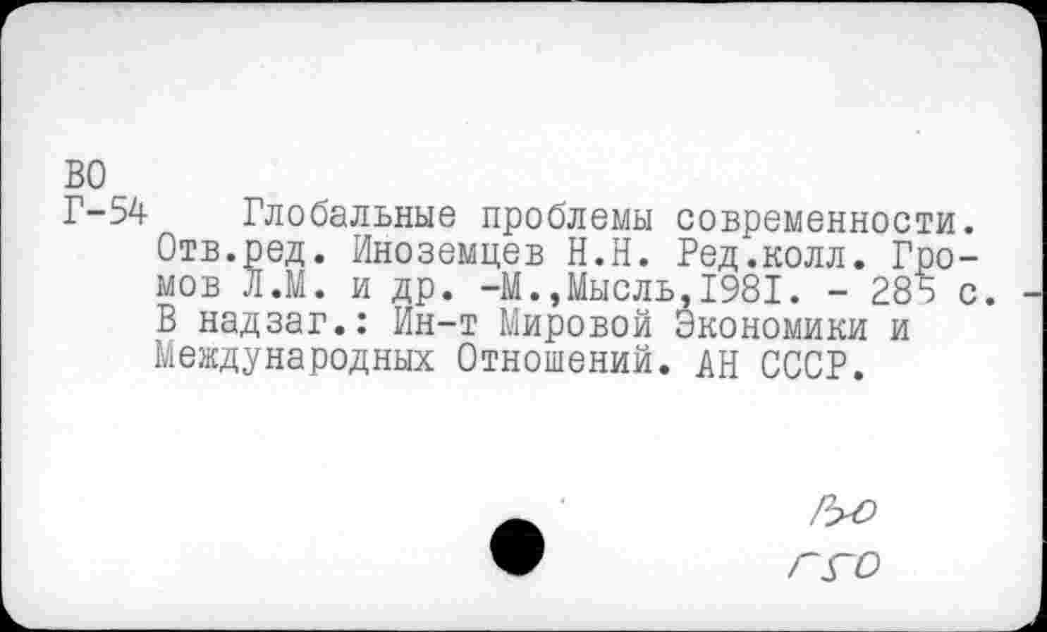 ﻿во
Г-54 Глобальные проблемы современности. Отв.ред. Иноземцев Н.Н. Ред.колл. Громов Л.М. и др. -М.,Мысль,1981. - 285 с. В надзаг.: Ин-т Мировой Экономики и Международных Отношений. АН СССР.